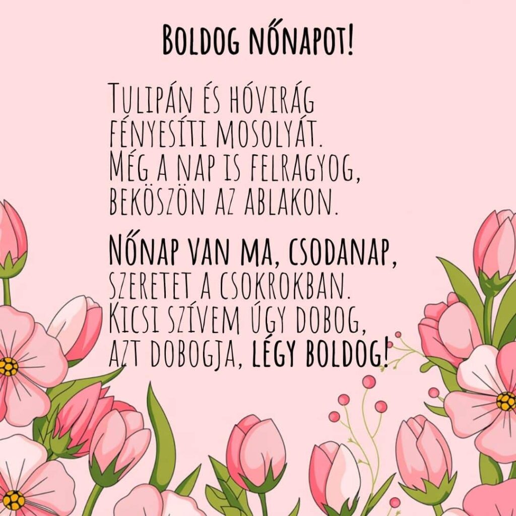 Verses nőnapi köszöntő "Tulipán és hóvirág
fényesíti mosolyát.
Még a nap is felragyog,
beköszön az ablakon.Nőnap van ma, csodanap,
szeretet a csokrokban.
Kicsi szívem úgy dobog,
azt dobogja, légy boldog!"